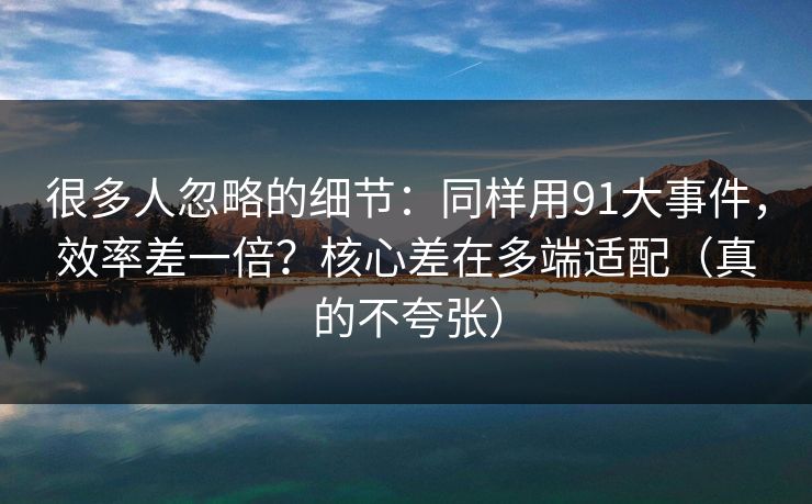 很多人忽略的细节:同样用91大事件,效率差一倍?核心差在多端适配(真的不夸张) 很多人忽略的细节:同样用91大事件,效率差一倍?核心差在多端适配(真的不夸张)