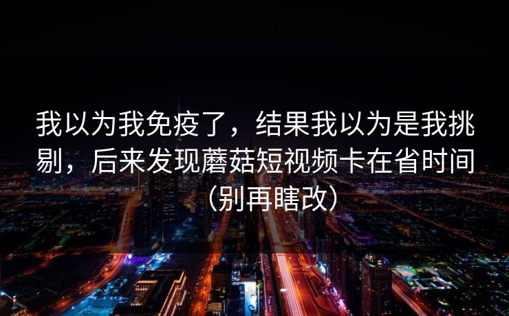 我以为我免疫了,结果我以为是我挑剔,后来发现蘑菇短视频卡在省时间(别再瞎改) 我以为我免疫了,结果我以为是我挑剔,后来发现蘑菇短视频卡在省时间(别再瞎改)
