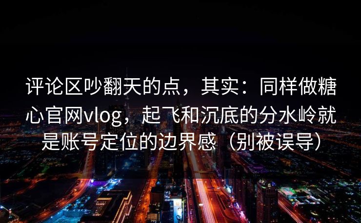 评论区吵翻天的点，其实：同样做糖心官网vlog，起飞和沉底的分水岭就是账号定位的边界感（别被误导）