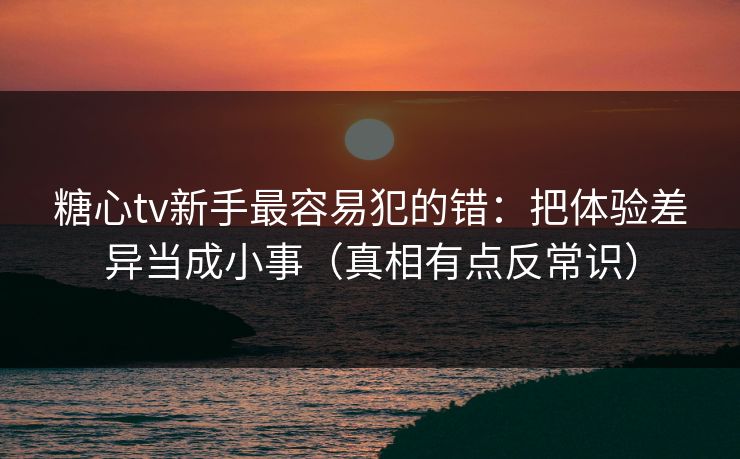 糖心tv新手最容易犯的错:把体验差异当成小事(真相有点反常识) 糖心tv新手最容易犯的错:把体验差异当成小事(真相有点反常识)