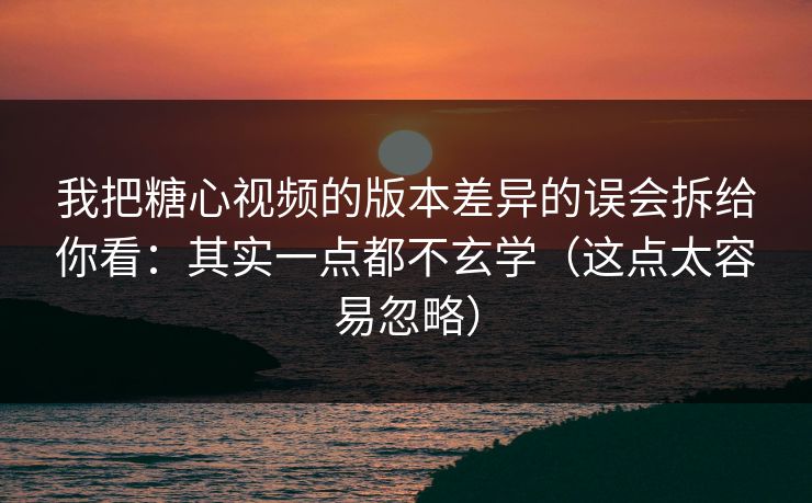 我把糖心视频的版本差异的误会拆给你看：其实一点都不玄学（这点太容易忽略）