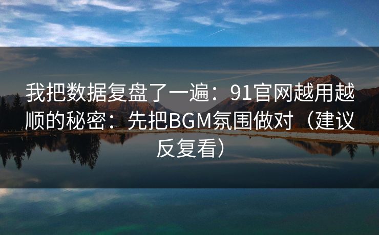 我把数据复盘了一遍：91官网越用越顺的秘密：先把BGM氛围做对（建议反复看）