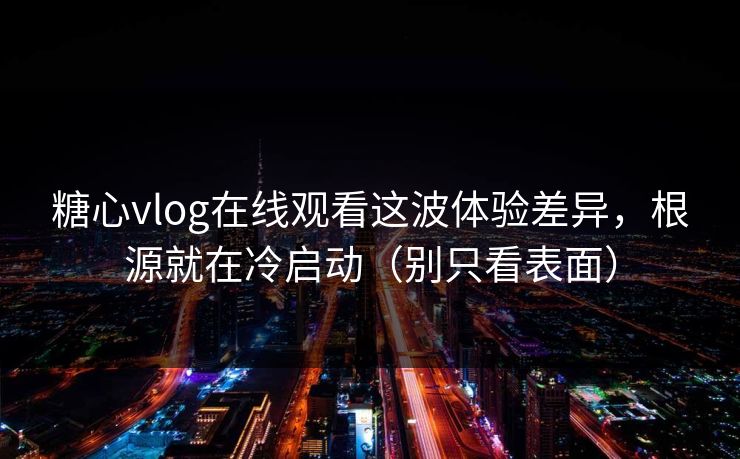 糖心vlog在线观看这波体验差异，根源就在冷启动（别只看表面）