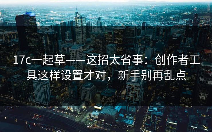 17c一起草——这招太省事：创作者工具这样设置才对，新手别再乱点