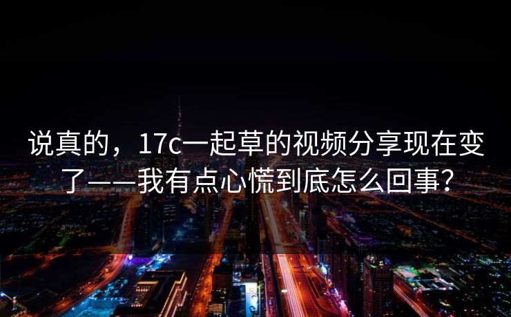 说真的,17c一起草的视频分享现在变了——我有点心慌到底怎么回事? 说真的,17c一起草的视频分享现在变了——我有点心慌到底怎么回事?