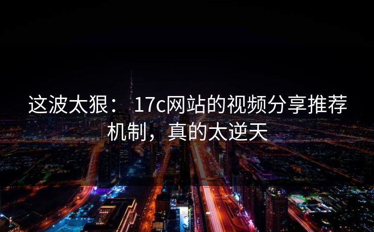 这波太狠： 17c网站的视频分享推荐机制，真的太逆天