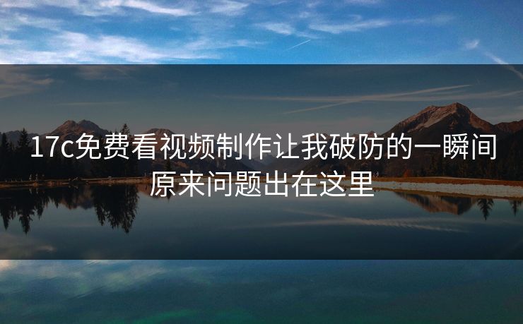 17c免费看视频制作让我破防的一瞬间原来问题出在这里
