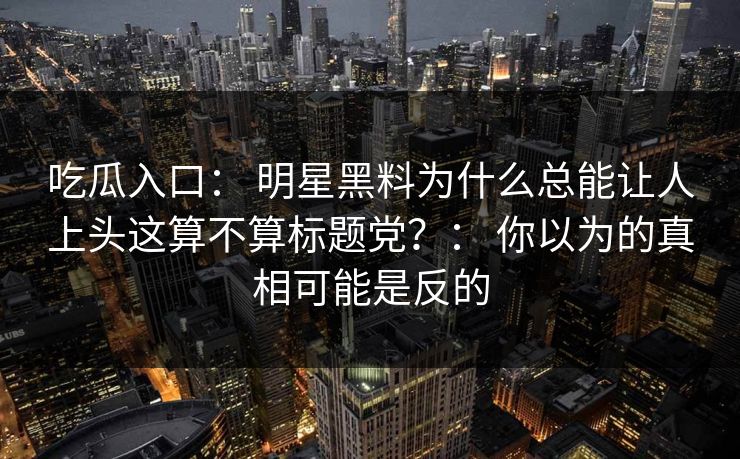 吃瓜入口： 明星黑料为什么总能让人上头这算不算标题党？： 你以为的真相可能是反的